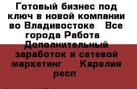 Готовый бизнес под ключ в новой компании во Владивостоке - Все города Работа » Дополнительный заработок и сетевой маркетинг   . Карелия респ.